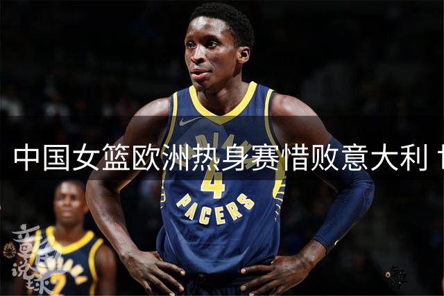 中国女篮欧洲热身赛惜败意大利 世界杯同组提前交锋