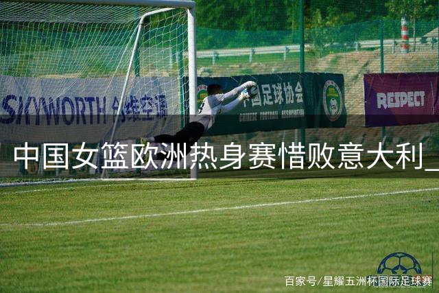 中国女篮欧洲热身赛惜败意大利 世界杯同组提前交锋