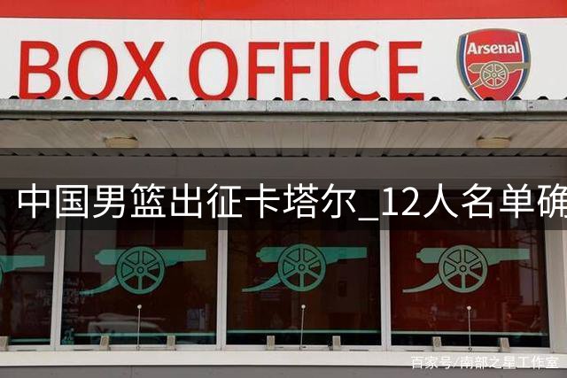 中国男篮出征卡塔尔 12人名单确定 多名主力领衔