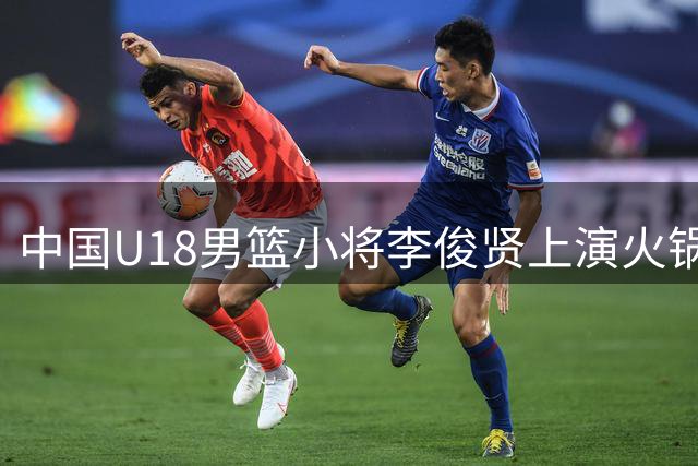 中国U18男篮小将李俊贤上演火锅盛宴 单节4记封盖震慑伊朗队