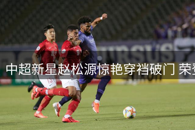 中超新星赵松源惊艳穿裆破门 荣登国际足联周最佳进球榜首