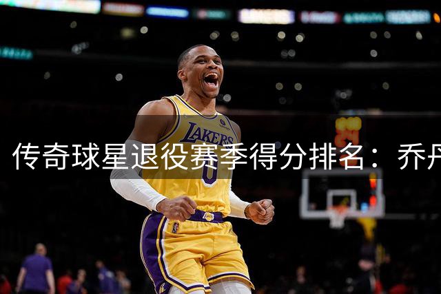 传奇球星退役赛季得分排名：乔丹位列第七 佩蒂特居首