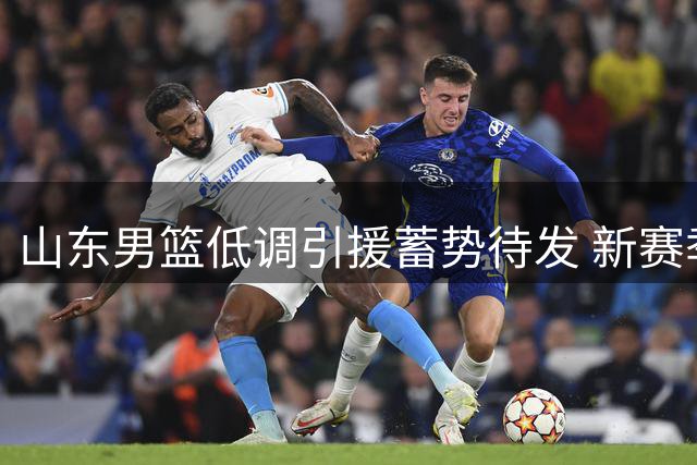 山东男篮低调引援蓄势待发 新赛季剑指联赛四强