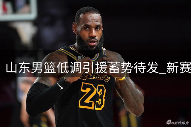 山东男篮低调引援蓄势待发 新赛季剑指联赛四强