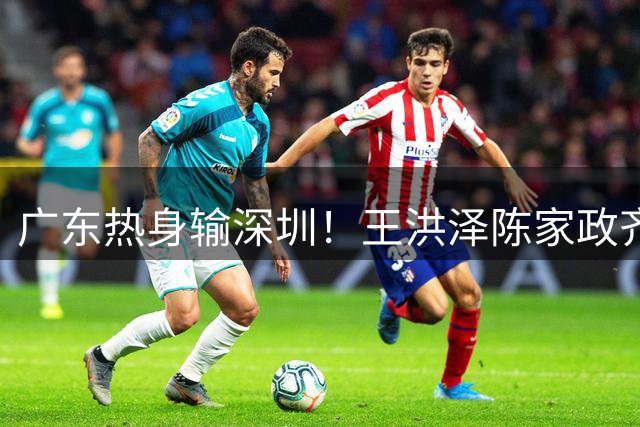 广东热身输深圳！王洪泽陈家政齐爆，徐杰划水，张皓嘉副作用！