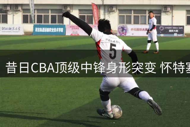 昔日CBA顶级中锋身形突变 怀特塞德恐陷无球可打困境