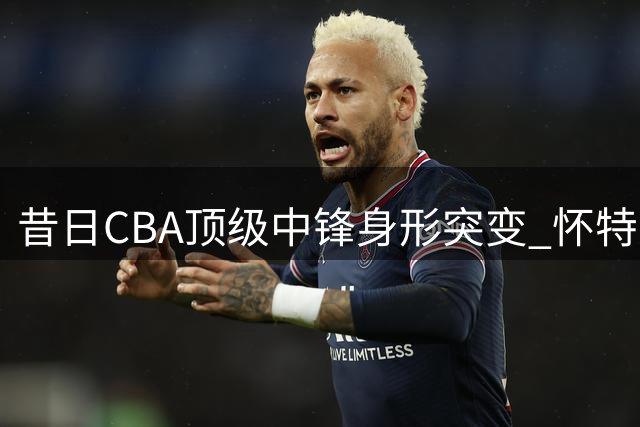 昔日CBA顶级中锋身形突变 怀特塞德恐陷无球可打困境
