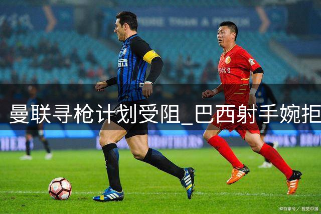 曼联寻枪计划受阻 巴西射手婉拒红魔邀约