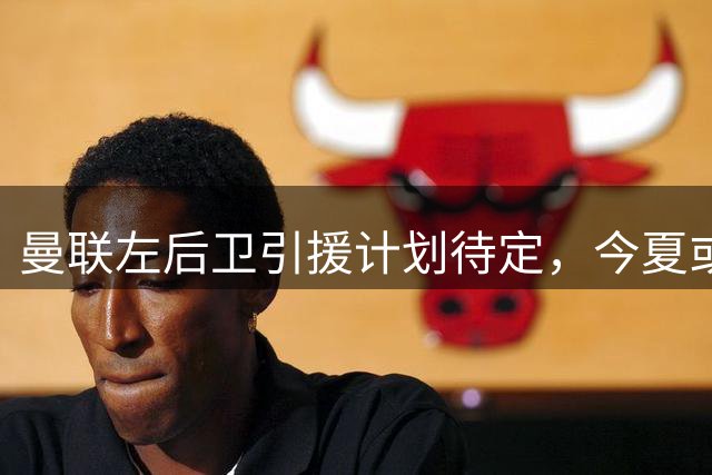 曼联左后卫引援计划待定，今夏或视机而动