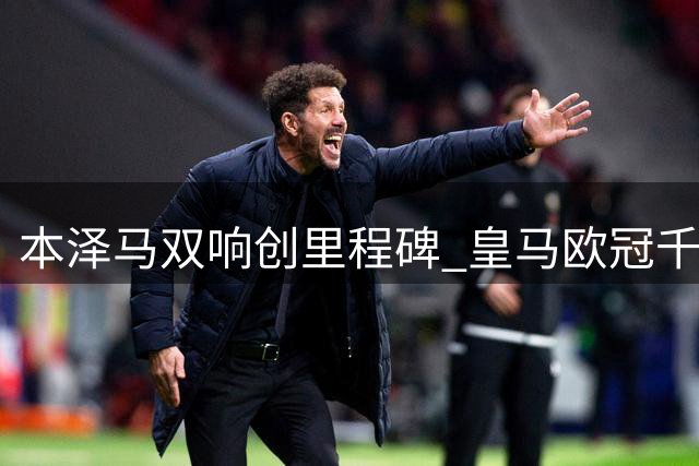 本泽马双响创里程碑 皇马欧冠千球传奇诞生