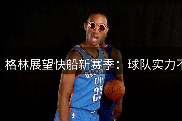 格林展望快船新赛季：球队实力不容小觑，将与太阳一样顽强