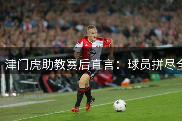 津门虎助教赛后直言：球员拼尽全力虽败犹荣 未来仍将保持积极心态