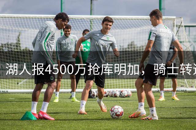 湖人报4500万抢库明加，骑士转追他人，两劲旅只开底薪