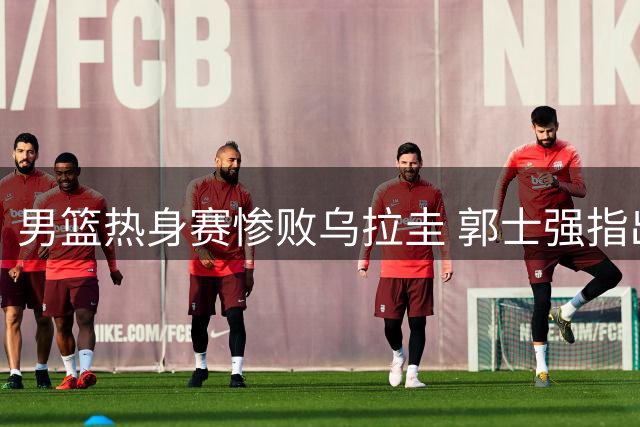 男篮热身赛惨败乌拉圭 郭士强指出关键问题