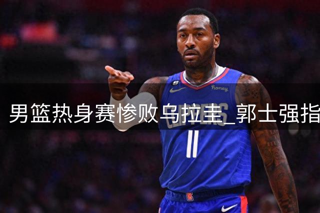 男篮热身赛惨败乌拉圭 郭士强指出关键问题