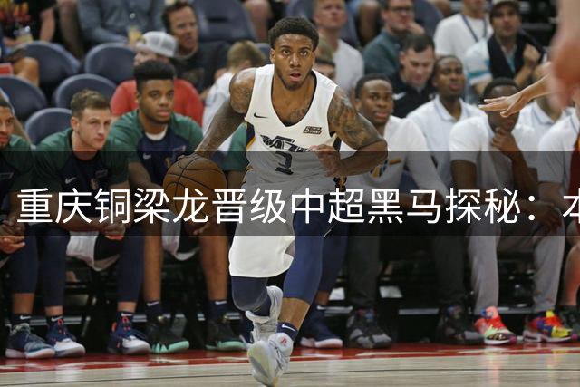 重庆铜梁龙晋级中超"黑马"探秘：本土化战略与青训体系的双重助力