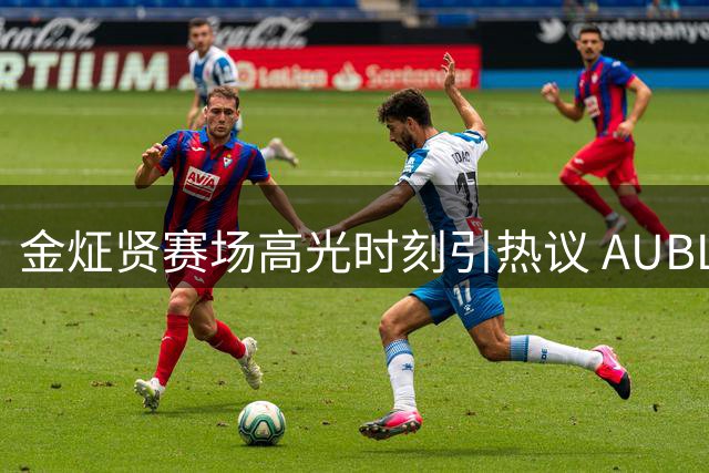 金炡贤赛场高光时刻引热议 AUBL分享新秀锋线精彩表现