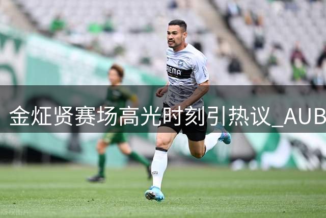 金炡贤赛场高光时刻引热议 AUBL分享新秀锋线精彩表现
